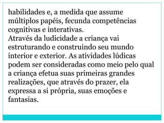 habilidades e, a medida que assume
múltiplos papéis, fecunda competências
cognitivas e interativas.
Através da ludicidade a criança vai
estruturando e construindo seu mundo
interior e exterior. As atividades lúdicas
podem ser consideradas como meio pelo qual
a criança efetua suas primeiras grandes
realizações, que através do prazer, ela
expressa a si própria, suas emoções e
fantasias.
 