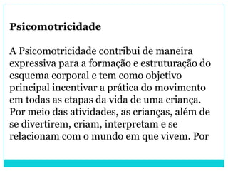 Psicomotricidade

A Psicomotricidade contribui de maneira
expressiva para a formação e estruturação do
esquema corporal e tem como objetivo
principal incentivar a prática do movimento
em todas as etapas da vida de uma criança.
Por meio das atividades, as crianças, além de
se divertirem, criam, interpretam e se
relacionam com o mundo em que vivem. Por
 