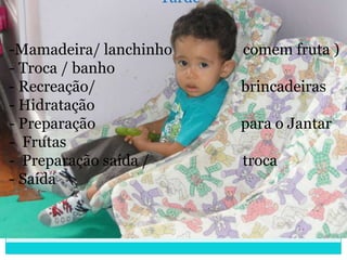 Tarde


-Mamadeira/ lanchinho      comem fruta )
- Troca / banho
- Recreação/               brincadeiras
- Hidratação
- Preparação               para o Jantar
- Frutas
- Preparação saída /       troca
- Saída
 