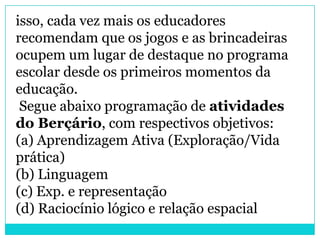 isso, cada vez mais os educadores
recomendam que os jogos e as brincadeiras
ocupem um lugar de destaque no programa
escolar desde os primeiros momentos da
educação.
 Segue abaixo programação de atividades
do Berçário, com respectivos objetivos:
(a) Aprendizagem Ativa (Exploração/Vida
prática)
(b) Linguagem
(c) Exp. e representação
(d) Raciocínio lógico e relação espacial
 