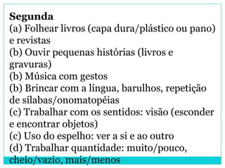 Segunda
(a) Folhear livros (capa dura/plástico ou pano)
e revistas
(b) Ouvir pequenas histórias (livros e
gravuras)
(b) Música com gestos
(b) Brincar com a língua, barulhos, repetição
de sílabas/onomatopéias
(c) Trabalhar com os sentidos: visão (esconder
e encontrar objetos)
(c) Uso do espelho: ver a si e ao outro
(d) Trabalhar quantidade: muito/pouco,
cheio/vazio, mais/menos
 