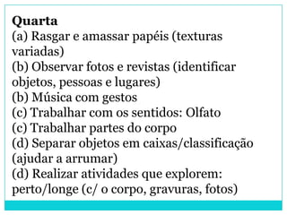 Quarta
(a) Rasgar e amassar papéis (texturas
variadas)
(b) Observar fotos e revistas (identificar
objetos, pessoas e lugares)
(b) Música com gestos
(c) Trabalhar com os sentidos: Olfato
(c) Trabalhar partes do corpo
(d) Separar objetos em caixas/classificação
(ajudar a arrumar)
(d) Realizar atividades que explorem:
perto/longe (c/ o corpo, gravuras, fotos)
 
