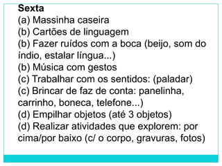 Sexta
(a) Massinha caseira
(b) Cartões de linguagem
(b) Fazer ruídos com a boca (beijo, som do
índio, estalar língua...)
(b) Música com gestos
(c) Trabalhar com os sentidos: (paladar)
(c) Brincar de faz de conta: panelinha,
carrinho, boneca, telefone...)
(d) Empilhar objetos (até 3 objetos)
(d) Realizar atividades que explorem: por
cima/por baixo (c/ o corpo, gravuras, fotos)
 
