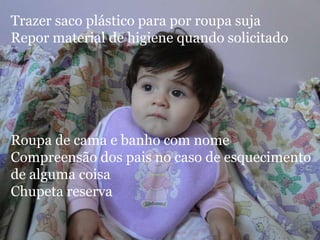 Trazer saco plástico para por roupa suja
Repor material de higiene quando solicitado




Roupa de cama e banho com nome
Compreensão dos pais no caso de esquecimento
de alguma coisa
Chupeta reserva
 