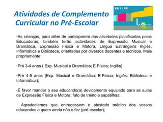 Atividades de Complemento Curricular no Pré-Escolar  As crianças, para além de participarem das atividades planificadas pelas Educadoras, também terão actividades de Expressão Musical e Dramática, Expressão Física e Motora, Língua Estrangeira Inglês, Informática e Biblioteca, orientadas por diversos docentes e técnicos. Mais propriamente:  Pré 3-4 anos ( Exp. Musical e Dramática; E.Física; Inglês) Pré 4-5 anos (Exp. Musical e Dramática; E.Física; Inglês; Biblioteca e Informática); É favor mandar o seu educando(a) devidamente equipado para as aulas de Expressão Física e Motora: fato de treino e sapatilhas; Agradecíamos que entregassem o atestado médico dos vossos educandos a quem ainda não o fez (pré-escolar); 