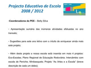 Projecto Educativo de Escola 2008 / 2012 Coordenadores do PEE  – Betty Silva Apresentação sumária das inúmeras atividades efetuadas no ano transato; Sugestões para este ano letivo com o intuito de enriquecer ainda mais este projeto; Além deste projeto a nossa escola está inserida em mais 4 projetos: Eco-Escolas; Plano Regional de Educação Rodoviária; Intercâmbio com escola de Peniche; Minibasquete; Projeto “As Artes e a Escola” (breve descrição de cada um deles); 