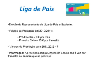 Liga de Pais Eleição da Representante da Liga de Pais e Suplente; Valores da Prestação em  2010/2011 : - Pré-Escolar – 6 € por mês - Primeiro Ciclo – 13 € por trimestre - Valores da Prestação para  2011/2012  - ? Informação:  As reuniões com a Direção da Escola são 1 vez por trimestre ou sempre que se justifique; 