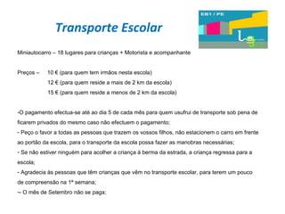 Transporte Escolar Miniautocarro – 18 lugares para crianças + Motorista e acompanhante Preços –  10 € (para quem tem irmãos nesta escola)   12 € (para quem reside a mais de 2 km da escola)   15 € (para quem reside a menos de 2 km da escola) O pagamento efectua-se até ao dia 5 de cada mês para quem usufrui de transporte sob pena de ficarem privados do mesmo caso não efectuem o pagamento; Peço o favor a todas as pessoas que trazem os vossos filhos, não estacionem o carro em frente ao portão da escola, para o transporte da escola possa fazer as manobras necessárias; Se não estiver ninguém para acolher a criança à berma da estrada, a criança regressa para a escola; Agradecia às pessoas que têm crianças que vêm no transporte escolar, para terem um pouco de compreensão na 1ª semana; - O mês de Setembro não se paga; 