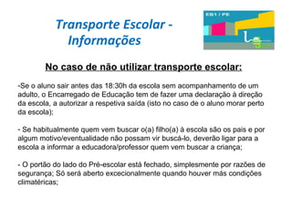 Transporte Escolar - Informações  No caso de não utilizar transporte escolar: Se o aluno sair antes das 18:30h da escola sem acompanhamento de um adulto, o Encarregado de Educação tem de fazer uma declaração à direção da escola, a autorizar a respetiva saída (isto no caso de o aluno morar perto da escola); Se habitualmente quem vem buscar o(a) filho(a) à escola são os pais e por algum motivo/eventualidade não possam vir buscá-lo, deverão ligar para a escola a informar a educadora/professor quem vem buscar a criança; - O portão do lado do Pré-escolar está fechado, simplesmente por razões de segurança; Só será aberto excecionalmente quando houver más condições climatéricas; 