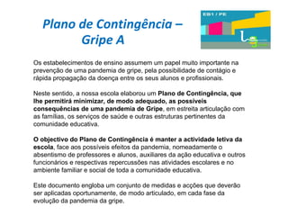 Plano de Contingência – Gripe A  Os estabelecimentos de ensino assumem um papel muito importante na prevenção de uma pandemia de gripe, pela possibilidade de contágio e rápida propagação da doença entre os seus alunos e profissionais. Neste sentido, a nossa escola elaborou um  Plano de Contingência, que lhe permitirá minimizar, de modo adequado, as possíveis consequências de uma pandemia de Gripe , em estreita articulação com as famílias, os serviços de saúde e outras estruturas pertinentes da comunidade educativa. O objectivo do Plano de Contingência é manter a actividade letiva da escola , face aos possíveis efeitos da pandemia, nomeadamente o absentismo de professores e alunos, auxiliares da ação educativa e outros funcionários e respectivas repercussões nas atividades escolares e no ambiente familiar e social de toda a comunidade educativa. Este documento engloba um conjunto de medidas e acções que deverão ser aplicadas oportunamente, de modo articulado, em cada fase da evolução da pandemia da gripe.  
