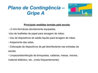 Plano de Contingência – Gripe A Principais medidas tomdas pela escola: - 2 mini-farmácias devidamente equipadas; Uso de toalhetes de papel para secagem de mãos; Uso de dispositivos de sabão liquido para lavagem de mãos; Arejamento das salas; Colocação de dispositivos de gel desinfectante nas entradas da escola; Limpeza/desinfecção de brinquedos, cadeiras, mesas, móveis, material didáctico, etc...(mais frequentemente); 