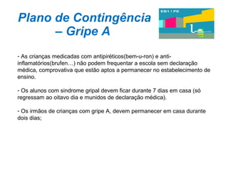 Plano de Contingência – Gripe A As crianças medicadas com antipiréticos(bem-u-ron) e anti-inflamatórios(brufen…) não podem frequentar a escola sem declaração médica, comprovativa que estão aptos a permanecer no estabelecimento de ensino. Os alunos com sindrome gripal devem ficar durante 7 dias em casa (só regressam ao oitavo dia e munidos de declaração médica).  Os irmãos de crianças com gripe A, devem permanecer em casa durante dois dias; 