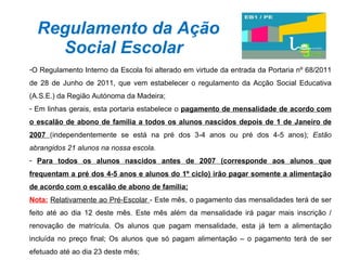 Regulamento da Ação Social Escolar  O Regulamento Interno da Escola foi alterado em virtude da entrada da Portaria nº 68/2011 de 28 de Junho de 2011, que vem estabelecer o regulamento da Acção Social Educativa (A.S.E.) da Região Autónoma da Madeira; Em linhas gerais, esta portaria estabelece o  pagamento de mensalidade de acordo com o escalão de abono de família a todos os alunos nascidos depois de 1 de Janeiro de 2007  (independentemente se está na pré dos 3-4 anos ou pré dos 4-5 anos);  Estão abrangidos 21 alunos na nossa escola. Para todos os alunos nascidos antes de 2007 (corresponde aos alunos que frequentam a pré dos 4-5 anos e alunos do 1º ciclo) irão pagar somente a alimentação de acordo com o escalão de abono de família; Nota:   Relativamente ao Pré-Escolar  - Este mês, o pagamento das mensalidades terá de ser feito até ao dia 12 deste mês. Este mês além da mensalidade irá pagar mais inscrição / renovação de matrícula. Os alunos que pagam mensalidade, esta já tem a alimentação incluída no preço final; Os alunos que só pagam alimentação – o pagamento terá de ser efetuado até ao dia 23 deste mês; 