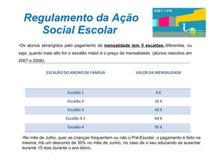 Regulamento da Ação Social Escolar Os alunos abrangidos pelo pagamento da  mensalidade tem 5 escalões  diferentes, ou seja, quanto mais alto for o escalão maior é o preço da mensalidade. (alunos nascidos em 2007 e 2008); No mês de Julho, quer as crianças frequentem ou não o Pré-Escolar, o pagamento é feito na mesma; Há um desconto de 30% no mês de Junho, no caso de o seu educando se ausentar durante 15 dias durante o ano letivo; ESCALÃO DO ABONO DE FAMÍLIA VALOR DA MENSALIDADE Escalão 1 0 € Escalão 2 16 € Escalão 3 43 € Escalão 4  A 64 € Escalão 4 95 € 