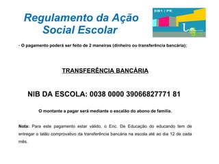Regulamento da Ação Social Escolar O pagamento poderá ser feito de 2 maneiras (dinheiro ou transferência bancária); TRANSFERÊNCIA BANCÁRIA NIB DA ESCOLA: 0038 0000 39066827771 81  O montante a pagar será mediante o escalão do abono de família. Nota:  Para este pagamento estar válido, o Enc. De Educação do educando tem de entregar o talão comprovativo da transferência bancária na escola até ao dia 12 de cada mês. 