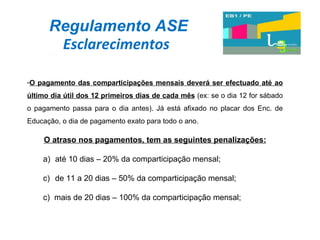 Regulamento ASE Esclarecimentos O pagamento das comparticipações mensais deverá ser efectuado até ao último dia útil dos 12 primeiros dias de cada mês  (ex: se o dia 12 for sábado o pagamento passa para o dia antes). Já está afixado no placar dos Enc. de Educação, o dia de pagamento exato para todo o ano.  O atraso nos pagamentos, tem as seguintes penalizações: até 10 dias – 20% da comparticipação mensal; de 11 a 20 dias – 50% da comparticipação mensal; c)  mais de 20 dias – 100% da comparticipação mensal; 