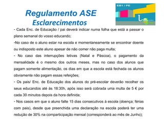 Regulamento ASE Esclarecimentos Cada Enc. de Educação / pai deverá indicar numa folha que está a passar o plano semanal do vosso educando; No caso de o aluno estar na escola e momentaneamente se encontrar doente ou indisposto este aluno apesar de não comer não paga multa; No caso das interrupções letivas (Natal e Páscoa), o pagamento da mensalidade é o mesmo dos outros meses, mas no caso dos alunos que pagam somente alimentação, os dias em que a escola está fechada os alunos obviamente não pagam essas refeições; Os pais/ Enc. de Educação dos alunos do pré-escolar deverão recolher os seus educandos até às 18:30h, após isso será cobrada uma multa de 5 € por cada 30 minutos depois da hora definida; Nos casos em que o aluno falte 15 dias consecutivos à escola (doença; férias com pais), desde que preenchida uma declaração na escola poderá ter uma redução de 30% na comparticipação mensal (corresponderá ao mês de Junho); 