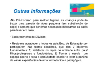 Outras Informações No Pré-Escolar, para melhor higiene as crianças poderão trazer uma garrafa de água pequena (em substituição do copo) e sempre que achemos necessário mandamos as batas para lavar em casa; Esclarecimento de Dúvidas; Resta-me agradecer a todos os pais/Enc. de Educação por participarem nas festas escolares, que têm 2 objetivos fundamentais: 1) fortalecer os laços de amizade entre pais/ filhos/professores e funcionárias; 2) Tornar a escola  um espaço aberto a toda a comunidade escolar e levar à partilha de várias experiências de uma forma lúdica e pedagógica. 