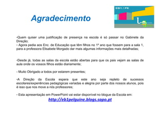 Agradecimento Quem quiser uma justificação de presença na escola é só passar no Gabinete da Direção;  Agora pedia aos Enc. de Educação que têm filhos no 1º ano que fossem para a sala 1, para a professora Elisabete Morgado dar mais algumas informações mais detalhadas; Desde já, todas as salas da escola estão abertas para que os pais vejam as salas de aula onde os vossos filhos estão diariamente; - Muito Obrigado a todos por estarem presentes; A Direção da Escola espera que este ano seja repleto de sucessos escolares/experiências pedagógicas variadas e alegria por parte dos nossos alunos, pois é isso que nos move a nós professores; Esta apresentação em PowerPoint vai estar disponível no blogue da Escola em: http://eb1pelguine.blogs.sapo.pt 