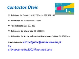 Contactos Úteis Nº Telefone  da Escola:  291 827 234 ou 291 827 148 Nº Telemóvel da Escola:  96 4125031 Nº Fax da Escola:  291 827 235 Nº Telemóvel do Motorista:  96 1821773 Nº Telemóvel da Acompanhante do Transporte Escolar:  96 9812909 Email da Escola:  [email_address]   ou  [email_address] 