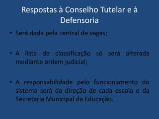 Respostas à Conselho Tutelar e à
Defensoria
• Será dada pela central de vagas;
• A lista de classificação só será alterada
mediante ordem judicial;

• A responsabilidade pelo funcionamento do
sistema será da direção de cada escola e da
Secretaria Municipal da Educação.

 