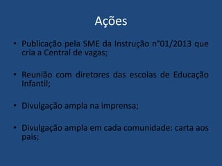 Ações
• Publicação pela SME da Instrução n°01/2013 que
cria a Central de vagas;
• Reunião com diretores das escolas de Educação
Infantil;
• Divulgação ampla na imprensa;
• Divulgação ampla em cada comunidade: carta aos
pais;

 