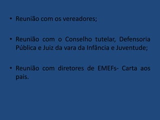 • Reunião com os vereadores;

• Reunião com o Conselho tutelar, Defensoria
Pública e Juiz da vara da Infância e Juventude;
• Reunião com diretores de EMEFs- Carta aos
pais.

 
