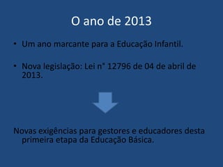 O ano de 2013
• Um ano marcante para a Educação Infantil.
• Nova legislação: Lei n° 12796 de 04 de abril de
2013.

Novas exigências para gestores e educadores desta
primeira etapa da Educação Básica.

 