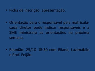 • Ficha de inscrição: apresentação.
• Orientação para o responsável pela matrículacada diretor pode indicar responsáveis e a
SME ministrará as orientações na próxima
semana.
• Reunião: 25/10- 8h30 com Eliana, Luzimábile
e Prof. Feijão.

 