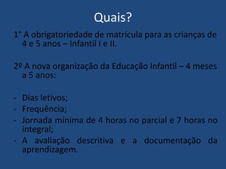 Quais?
1° A obrigatoriedade de matrícula para as crianças de
4 e 5 anos – Infantil I e II.
2º A nova organização da Educação Infantil – 4 meses
a 5 anos:
- Dias letivos;
- Frequência;
- Jornada mínima de 4 horas no parcial e 7 horas no
integral;
- A avaliação descritiva e a documentação da
aprendizagem.

 