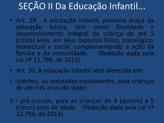 SEÇÃO II Da Educação Infantil...
• Art. 29. A educação infantil, primeira etapa da
educação básica, tem como finalidade o
desenvolvimento integral da criança de até 5
(cinco) anos, em seus aspectos físico, psicológico,
intelectual e social, complementando a ação da
família e da comunidade. (Redação dada pela
Lei nº 12.796, de 2013)
• Art. 30. A educação infantil será oferecida em:

I - creches, ou entidades equivalentes, para crianças
de até três anos de idade;
II - pré-escolas, para as crianças de 4 (quatro) a 5
(cinco) anos de idade. (Redação dada pela Lei nº
12.796, de 2013)

 