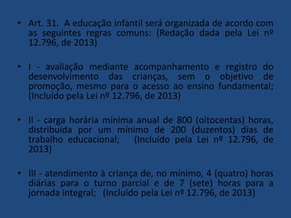 • Art. 31. A educação infantil será organizada de acordo com
as seguintes regras comuns: (Redação dada pela Lei nº
12.796, de 2013)
• I - avaliação mediante acompanhamento e registro do
desenvolvimento das crianças, sem o objetivo de
promoção, mesmo para o acesso ao ensino fundamental;
(Incluído pela Lei nº 12.796, de 2013)
• II - carga horária mínima anual de 800 (oitocentas) horas,
distribuída por um mínimo de 200 (duzentos) dias de
trabalho educacional; (Incluído pela Lei nº 12.796, de
2013)

• III - atendimento à criança de, no mínimo, 4 (quatro) horas
diárias para o turno parcial e de 7 (sete) horas para a
jornada integral; (Incluído pela Lei nº 12.796, de 2013)

 