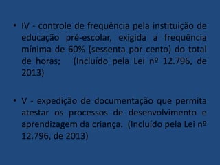 • IV - controle de frequência pela instituição de
educação pré-escolar, exigida a frequência
mínima de 60% (sessenta por cento) do total
de horas; (Incluído pela Lei nº 12.796, de
2013)
• V - expedição de documentação que permita
atestar os processos de desenvolvimento e
aprendizagem da criança. (Incluído pela Lei nº
12.796, de 2013)

 