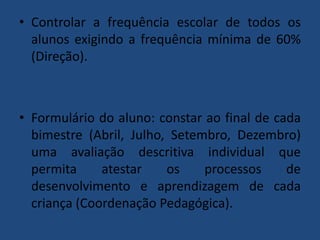 • Controlar a frequência escolar de todos os
alunos exigindo a frequência mínima de 60%
(Direção).

• Formulário do aluno: constar ao final de cada
bimestre (Abril, Julho, Setembro, Dezembro)
uma avaliação descritiva individual que
permita
atestar
os
processos
de
desenvolvimento e aprendizagem de cada
criança (Coordenação Pedagógica).

 