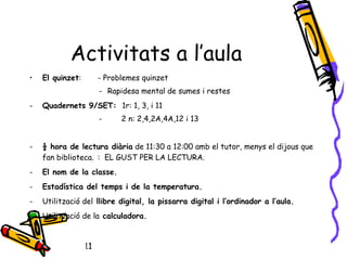 10/04/11
Activitats a l’aula
• El quinzet: - Problemes quinzet
- Rapidesa mental de sumes i restes
- Quadernets 9/SET: 1r: 1, 3, i 11
- 2 n: 2,4,2A,4A,12 i 13
- ½ hora de lectura diària de 11:30 a 12:00 amb el tutor, menys el dijous que
fan biblioteca. : EL GUST PER LA LECTURA.
- El nom de la classe.
- Estadística del temps i de la temperatura.
- Utilització del llibre digital, la pissarra digital i l’ordinador a l’aula.
- Utilització de la calculadora.
 
