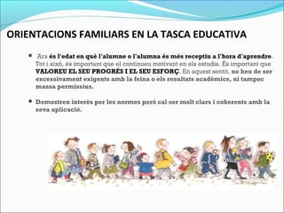 ORIENTACIONS FAMILIARS EN LA TASCA EDUCATIVA
  Ara és l'edat en què l'alumne o l'alumna és més receptiu a l'hora d'aprendre.
Tot i això, és important que el continueu motivant en els estudis. És important que
VALOREU EL SEU PROGRÉS I EL SEU ESFORÇ. En aquest sentit, no heu de ser
excessivament exigents amb la feina o els resultats acadèmics, ni tampoc
massa permissius.
 Demostren interès per les normes però cal ser molt clars i coherents amb la
seva aplicació.
 