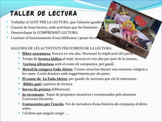TALLER DE LECTURA
 Treballar el GUST PER LA LECTURA, que l’alumne gaudeixi llegint.
 Creació de bons lectors, amb activitats que ho fomentin.
 Desenvolupar la COMPRENSIÓ LECTORA.
 Conèixer el funcionament d’una biblioteca i posar-ho en pràctica.
ALGUNES DE LES ACTIVITATS PER FOMENTAR LA LECTURA:
 llibre xerrameca, lectura en veu alta. Necessari la implicació del pares.
 Temps de lectura lúdica al matí, lectura en veu alta per part de la mestra..
 Lectura silenciosa amb el conte de companyia, per gaudi.
 Motxil.la viatgera Fada Aletes. Contes atractius durant una setmana viatgem a
les cases. Conté dossiers amb suggeriments per als pares.
 El conte de La Fada Aletes, per gaudir de novetats que els hi interessen.
 Biblio-pati i padrins de lectura.
 Servei de préstec bibliotecari.
 Jo recomano. Espai de propostes atractives i recomenades pels alumnes.
Converses literàries.
 Contacontes per l’escola. Fer de narradors d’una història als companys d’altres
aules.
 I d’altres que puguin sorgir ....
 