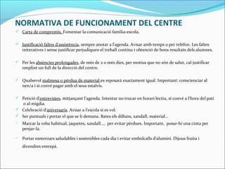 NORMATIVA DE FUNCIONAMENT DEL CENTRE
 Carta de compromís. Fomentar la comunicació família-escola.
 Justificació faltes d'assistència, sempre anotar a l'agenda. Avisar amb temps o per telèfon. Les faltes
reiteratives i sense justificar perjudiquen el treball continu i obtenció de bons resultats dels alumnes.
 Per les absències prolongades, de més de 2 o més dies, per motius que no són de salut, cal justificar
omplint un full de la direcció del centre.
 Qualsevol malmesa o pèrdua de material es reposarà exactament igual. Important: conscienciar al
nen/a i si convé pagar amb el seus estalvis.
 Petició d'entrevistes, mitjançant l'agenda. Intentar no trucar en horari lectiu, si convé a l'hora del pati
o al migdia.
 Celebració d'aniversaris. Avisar a l'escola si es vol.
 Ser puntuals i portar el que se li demana. Bates els dilluns, xandall, material...
 Marcar la roba habitual, jaquetes, xandall..., per evitar pèrdues. Important, posar-hi una cinta per
penjar-la.
 Portar esmorzars saludables i sostenibles cada dia i evitar embolcalls d’alumini. Dijous fruita i
divendres entrepà.
 