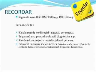 RECORDAR
Segons la nova llei LOMCE 8/2013, RD 126/2014:
Per a 1r, 3r i 5è :
 S’avaluaran de medi social i natural, per separat.
 Es passarà una prova d’avaluació diagnòstica a 3r.
 S’avaluarà un projecte interdisciplinari per curs.
 Educació en valors socials i cívics: l’assoliment d’actituds i d’hàbits de
conducta d’autoconeixement, d’autocontrol, d’empatia i d’assertivitat.
 