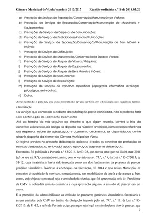 Câmara Municipal de Vizela/mandato 2013/2017 Reunião ordinária n.º16 de 2014.05.22
9
Acrescentando o parecer, que essa contratação deverá ser feita em obediência aos seguintes termos
e tramitação:
Entretanto, foi publicada a Portaria n.º 53/2014, de 03-03, que entrou em vigor no dia 04-mar-2014
(cfr. o seu art. 9.º), cumprindo-se, assim, com o previsto no art. 73.º, n.º 4, da Lei n.º 83-C/2013, de
31-12, cuja inexistência havia sido invocada como um dos fundamentos da proposta de parecer
genérico vinculativo favorável à celebração ou renovação, em 2014 e pelo nosso Município, de
contratos de aquisição de serviços, nomeadamente, nas modalidades de tarefa e de avença e, bem
como, cujo objecto contratual seja a consultadoria técnica, que foi apresentada pelo Sr. Presidente
da CMV na sobredita reunião camarária e cuja aprovação originou a emissão do parecer ora em
causa.
E a propósito da admissibilidade da emissão de pareceres genéricos vinculativos favoráveis a
serem emitidos pela CMV no âmbito da obrigação imposta pelo art. 73.º, n.º 11, da Lei n.º 83-
C/2013, de 31-12, a referida Portaria exige, para que seja legal a emissão desse tipo de parecer, que
 