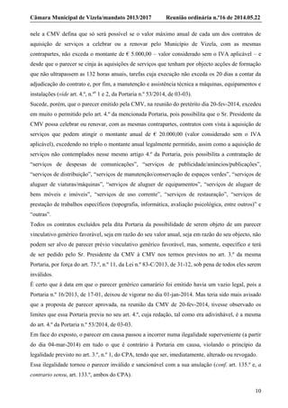 Câmara Municipal de Vizela/mandato 2013/2017 Reunião ordinária n.º16 de 2014.05.22
10
nele a CMV defina que só será possível se o valor máximo anual de cada um dos contratos de
aquisição de serviços a celebrar ou a renovar pelo Município de Vizela, com as mesmas
contrapartes, não exceda o montante de € 5.000,00 – valor considerado sem o IVA aplicável – e
desde que o parecer se cinja às aquisições de serviços que tenham por objecto acções de formação
que não ultrapassem as 132 horas anuais, tarefas cuja execução não exceda os 20 dias a contar da
adjudicação do contrato e, por fim, a manutenção e assistência técnica a máquinas, equipamentos e
instalações (vide art. 4.º, n.ºs
1 e 2, da Portaria n.º 53/2014, de 03-03).
Sucede, porém, que o parecer emitido pela CMV, na reunião do pretérito dia 20-fev-2014, excedeu
em muito o permitido pelo art. 4.º da mencionada Portaria, pois possibilita que o Sr. Presidente da
CMV possa celebrar ou renovar, com as mesmas contrapartes, contratos com vista à aquisição de
serviços que podem atingir o montante anual de € 20.000,00 (valor considerado sem o IVA
aplicável), excedendo no triplo o montante anual legalmente permitido, assim como a aquisição de
serviços não contemplados nesse mesmo artigo 4.º da Portaria, pois possibilita a contratação de
“serviços de despesas de comunicações”, “serviços de publicidade/anúncios/publicações”,
“serviços de distribuição”, “serviços de manutenção/conservação de espaços verdes”, “serviços de
aluguer de viaturas/máquinas”, “serviços de aluguer de equipamentos”, “serviços de aluguer de
bens móveis e imóveis”, “serviços de uso corrente”, “serviços de restauração”, “serviços de
prestação de trabalhos específicos (topografia, informática, avaliação psicológica, entre outros)” e
“outras”.
Todos os contratos excluídos pela dita Portaria da possibilidade de serem objeto de um parecer
vinculativo genérico favorável, seja em razão do seu valor anual, seja em razão do seu objecto, não
podem ser alvo de parecer prévio vinculativo genérico favorável, mas, somente, específico e terá
de ser pedido pelo Sr. Presidente da CMV à CMV nos termos previstos no art. 3.º da mesma
Portaria, por força do art. 73.º, n.º 11, da Lei n.º 83-C/2013, de 31-12, sob pena de todos eles serem
inválidos.
É certo que à data em que o parecer genérico camarário foi emitido havia um vazio legal, pois a
Portaria n.º 16/2013, de 17-01, deixou de vigorar no dia 01-jan-2014. Mas teria sido mais avisado
que a proposta de parecer aprovada, na reunião da CMV de 20-fev-2014, tivesse observado os
limites que essa Portaria previa no seu art. 4.º, cuja redação, tal como era adivinhável, é a mesma
do art. 4.º da Portaria n.º 53/2014, de 03-03.
Em face do exposto, o parecer em causa passou a incorrer numa ilegalidade superveniente (a partir
do dia 04-mar-2014) em tudo o que é contrário à Portaria em causa, violando o princípio da
legalidade previsto no art. 3.º, n.º 1, do CPA, tendo que ser, imediatamente, alterado ou revogado.
Essa ilegalidade tornou o parecer inválido e sancionável com a sua anulação (conf. art. 135.º e, a
contrario sensu, art. 133.º, ambos do CPA).
 
