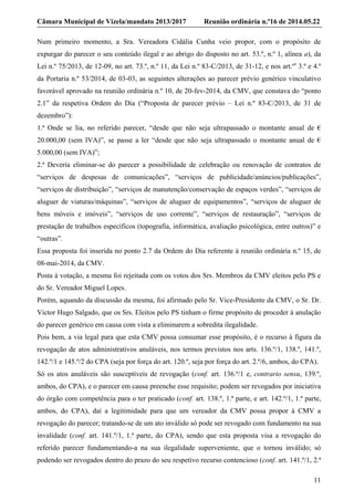 Câmara Municipal de Vizela/mandato 2013/2017 Reunião ordinária n.º16 de 2014.05.22
11
Num primeiro momento, a Sra. Vereadora Cidália Cunha veio propor, com o propósito de
expurgar do parecer o seu conteúdo ilegal e ao abrigo do disposto no art. 53.º, n.º 1, alínea a), da
Lei n.º 75/2013, de 12-09, no art. 73.º, n.º 11, da Lei n.º 83-C/2013, de 31-12, e nos art.ºs
3.º e 4.º
da Portaria n.º 53/2014, de 03-03, as seguintes alterações ao parecer prévio genérico vinculativo
favorável aprovado na reunião ordinária n.º 10, de 20-fev-2014, da CMV, que constava do “ponto
2.1” da respetiva Ordem do Dia (“Proposta de parecer prévio – Lei n.º 83-C/2013, de 31 de
dezembro”):
1.ª Onde se lia, no referido parecer, “desde que não seja ultrapassado o montante anual de €
20.000,00 (sem IVA)”, se passe a ler “desde que não seja ultrapassado o montante anual de €
5.000,00 (sem IVA)”;
2.ª Deveria eliminar-se do parecer a possibilidade de celebração ou renovação de contratos de
“serviços de despesas de comunicações”, “serviços de publicidade/anúncios/publicações”,
“serviços de distribuição”, “serviços de manutenção/conservação de espaços verdes”, “serviços de
aluguer de viaturas/máquinas”, “serviços de aluguer de equipamentos”, “serviços de aluguer de
bens móveis e imóveis”, “serviços de uso corrente”, “serviços de restauração”, “serviços de
prestação de trabalhos específicos (topografia, informática, avaliação psicológica, entre outros)” e
“outras”.
Essa proposta foi inserida no ponto 2.7 da Ordem do Dia referente à reunião ordinária n.º 15, de
08-mai-2014, da CMV.
Posta à votação, a mesma foi rejeitada com os votos dos Srs. Membros da CMV eleitos pelo PS e
do Sr. Vereador Miguel Lopes.
Porém, aquando da discussão da mesma, foi afirmado pelo Sr. Vice-Presidente da CMV, o Sr. Dr.
Victor Hugo Salgado, que os Srs. Eleitos pelo PS tinham o firme propósito de proceder à anulação
do parecer genérico em causa com vista a eliminarem a sobredita ilegalidade.
Pois bem, a via legal para que esta CMV possa consumar esse propósito, é o recurso à figura da
revogação de atos administrativos anuláveis, nos termos previstos nos arts. 136.º/1, 138.º, 141.º,
142.º/1 e 145.º/2 do CPA (seja por força do art. 120.º, seja por força do art. 2.º/6, ambos, do CPA).
Só os atos anuláveis são susceptíveis de revogação (conf. art. 136.º/1 e, contrario sensu, 139.º,
ambos, do CPA), e o parecer em causa preenche esse requisito; podem ser revogados por iniciativa
do órgão com competência para o ter praticado (conf. art. 138.º, 1.ª parte, e art. 142.º/1, 1.ª parte,
ambos, do CPA), daí a legitimidade para que um vereador da CMV possa propor à CMV a
revogação do parecer; tratando-se de um ato inválido só pode ser revogado com fundamento na sua
invalidade (conf. art. 141.º/1, 1.ª parte, do CPA), sendo que esta proposta visa a revogação do
referido parecer fundamentando-a na sua ilegalidade superveniente, que o tornou inválido; só
podendo ser revogados dentro do prazo do seu respetivo recurso contencioso (conf. art. 141.º/1, 2.ª
 