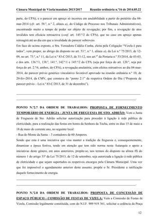 Câmara Municipal de Vizela/mandato 2013/2017 Reunião ordinária n.º16 de 2014.05.22
12
parte, do CPA), e o parecer em apreço só incorreu em anulabilidade a partir do pretérito dia 04-
mar-2014 (cfr. art. 58.º, n.º 2, alínea a), do Código de Processo nos Tribunais Administrativos),
encontrando muito a tempo de poder ser objeto de revogação; por fim, a revogação de atos
inválidos tem eficácia retroactiva (conf. art. 145.º/2 do CPA), que no caso em apreço apenas
retroagirá até ao dia em que a invalidade do parecer sobreveio.
Em face do acima exposto, a Sra. Vereadora Cidália Cunha, eleita pela Coligação “Vizela é para
todos”, vem propor, ao abrigo do disposto no art. 53.º, n.º 1, alínea a), da Lei n.º 75/2013, de 12-
09, no art. 73.º, n.º 11, da Lei n.º 83-C/2013, de 31-12, nos art.ºs
da Portaria n.º 53/2014, de 03-03,
e dos arts. 136.º/1, 138.º, 141.º, 142.º/1 e 145.º/2 do CPA (seja por força do art. 120.º, seja por
força do art. 2.º/6, ambos, do CPA), a revogação anulatória, com efeitos retroativos ao dia 04-mar-
2014, do parecer prévio genérico vinculativo favorável aprovado na reunião ordinária n.º 10, de
20-fev-2014, da CMV, que constava do “ponto 2.1” da respetiva Ordem do Dia (“Proposta de
parecer prévio – Lei n.º 83-C/2013, de 31 de dezembro”).
_______________________________________________________________________________
____________________________________________________________________________.
PONTO N.º2.7 DA ORDEM DE TRABALHOS: PROPOSTA DE FORNECIMENTO
TEMPORÁRIO DE ENERGIA - JUNTA DE FREGUESIA DE STO. ADRIÃO: Vem a Junta
de Freguesia de Sto. Adrião solicitar autorização para proceder à ligação à rede pública de
eletricidade, para a realização das festas em honra da Senhora da Tocha, entre os dias 15 de maio a
18 de maio do corrente ano, no seguinte local:
- Rua do Monte da Santa – 3 contadores de 60 Amperes.
Sendo que esta é uma iniciativa que visa manter a tradição da freguesia e, consequentemente,
dinamizar a época festiva, tendo em atenção que tem sido norma nesta Autarquia o apoio a
iniciativas deste género, em anos anteriores, propõe-se, nos termos do disposto na alínea ff) do
número 1 do artigo 33º da Lei 75/2013, de 12 de setembro, seja autorizada a ligação à rede pública
de eletricidade e que sejam suportados os respetivos encargos pela Câmara Municipal. Uma vez
que foi impossível o agendamento anterior deste assunto, propõe o Sr. Presidente a ratificação
daquele fornecimento de energia.
_______________________________________________________________________________
____________________________________________________________________________.
PONTO N.º2.8 DA ORDEM DE TRABALHOS: PROPOSTA DE CONCESSÃO DE
ESPAÇO PÚBLICO - COMISSÃO DE FESTAS DE VIZELA: Vem a Comissão de Festas de
Vizela, Comissão legalmente constituída, com do N.I.F. 909 919 361, solicitar a cedência da Praça
 