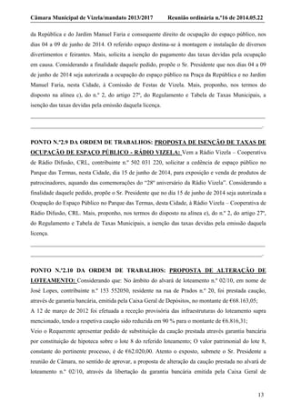 Câmara Municipal de Vizela/mandato 2013/2017 Reunião ordinária n.º16 de 2014.05.22
13
da República e do Jardim Manuel Faria e consequente direito de ocupação do espaço público, nos
dias 04 a 09 de junho de 2014. O referido espaço destina-se à montagem e instalação de diversos
divertimentos e feirantes. Mais, solicita a isenção do pagamento das taxas devidas pela ocupação
em causa. Considerando a finalidade daquele pedido, propõe o Sr. Presidente que nos dias 04 a 09
de junho de 2014 seja autorizada a ocupação do espaço público na Praça da República e no Jardim
Manuel Faria, nesta Cidade, à Comissão de Festas de Vizela. Mais, proponho, nos termos do
disposto na alínea c), do n.º 2, do artigo 27º, do Regulamento e Tabela de Taxas Municipais, a
isenção das taxas devidas pela emissão daquela licença.
________________________________________________________________________________
_______________________________________________________________________________.
PONTO N.º2.9 DA ORDEM DE TRABALHOS: PROPOSTA DE ISENÇÃO DE TAXAS DE
OCUPAÇÃO DE ESPAÇO PÚBLICO - RÁDIO VIZELA: Vem a Rádio Vizela – Cooperativa
de Rádio Difusão, CRL, contribuinte n.º 502 031 220, solicitar a cedência de espaço público no
Parque das Termas, nesta Cidade, dia 15 de junho de 2014, para exposição e venda de produtos de
patrocinadores, aquando das comemorações do “28º aniversário da Rádio Vizela”. Considerando a
finalidade daquele pedido, propõe o Sr. Presidente que no dia 15 de junho de 2014 seja autorizada a
Ocupação do Espaço Público no Parque das Termas, desta Cidade, à Rádio Vizela – Cooperativa de
Rádio Difusão, CRL. Mais, proponho, nos termos do disposto na alínea e), do n.º 2, do artigo 27º,
do Regulamento e Tabela de Taxas Municipais, a isenção das taxas devidas pela emissão daquela
licença.
________________________________________________________________________________
_______________________________________________________________________________.
PONTO N.º2.10 DA ORDEM DE TRABALHOS: PROPOSTA DE ALTERAÇÃO DE
LOTEAMENTO: Considerando que: No âmbito do alvará de loteamento n.º 02/10, em nome de
José Lopes, contribuinte n.º 153 552050, residente na rua de Prados n.º 20, foi prestada caução,
através de garantia bancária, emitida pela Caixa Geral de Depósitos, no montante de €68.163,05;
A 12 de março de 2012 foi efetuada a receção provisória das infraestruturas do loteamento supra
mencionado, tendo a respetiva caução sido reduzida em 90 % para o montante de €6.816,31;
Veio o Requerente apresentar pedido de substituição da caução prestada através garantia bancária
por constituição de hipoteca sobre o lote 8 do referido loteamento; O valor patrimonial do lote 8,
constante do pertinente processo, é de €62.020,00. Atento o exposto, submete o Sr. Presidente a
reunião de Câmara, no sentido de aprovar, a proposta de alteração da caução prestada no alvará de
loteamento n.º 02/10, através da libertação da garantia bancária emitida pela Caixa Geral de
 