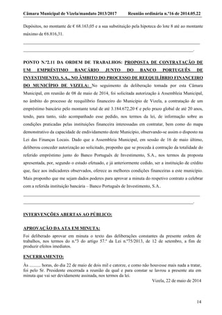 Câmara Municipal de Vizela/mandato 2013/2017 Reunião ordinária n.º16 de 2014.05.22
14
Depósitos, no montante de € 68.163,05 e a sua substituição pela hipoteca do lote 8 até ao montante
máximo de €6.816,31.
_______________________________________________________________________________
____________________________________________________________________________.
PONTO N.º2.11 DA ORDEM DE TRABALHOS: PROPOSTA DE CONTRATAÇÃO DE
UM EMPRÉSTIMO BANCÁRIO JUNTO DO BANCO PORTUGUÊS DE
INVESTIMENTO, S.A., NO ÂMBITO DO PROCESSO DE REEQUILÍBRIO FINANCEIRO
DO MUNICÍPIO DE VIZELA: No seguimento da deliberação tomada por esta Câmara
Municipal, em reunião de 08 de maio de 2014, foi solicitada autorização à Assembleia Municipal,
no âmbito do processo de reequilíbrio financeiro do Município de Vizela, a contratação de um
empréstimo bancário pelo montante total de até 3.184.672,20 € e pelo prazo global de até 20 anos,
tendo, para tanto, sido acompanhado esse pedido, nos termos da lei, de informação sobre as
condições praticadas pelas instituições financeira interessadas em contratar, bem como do mapa
demonstrativo da capacidade de endividamento deste Município, observando-se assim o disposto na
Lei das Finanças Locais. Dado que a Assembleia Municipal, em sessão de 16 de maio último,
deliberou conceder autorização ao solicitado, proponho que se proceda à contração da totalidade do
referido empréstimo junto do Banco Português de Investimento, S.A., nos termos da proposta
apresentada, por, segundo o estudo efetuado, e já anteriormente cedido, ser a instituição de crédito
que, face aos indicadores observados, oferece as melhores condições financeiras a este município.
Mais proponho que me sejam dados poderes para aprovar a minuta do respetivo contrato a celebrar
com a referida instituição bancária – Banco Português de Investimento, S.A..
_______________________________________________________________________________
____________________________________________________________________________.
INTERVENÇÕES ABERTAS AO PÚBLICO:
APROVAÇÃO DA ATA EM MINUTA:
Foi deliberado aprovar em minuta o texto das deliberações constantes da presente ordem de
trabalhos, nos termos do n.º3 do artigo 57.º da Lei n.º75/2013, de 12 de setembro, a fim de
produzir efeitos imediatos.
ENCERRAMENTO:
Às .......... horas, do dia 22 de maio de dois mil e catorze, e como não houvesse mais nada a tratar,
foi pelo Sr. Presidente encerrada a reunião da qual e para constar se lavrou a presente ata em
minuta que vai ser devidamente assinada, nos termos da lei.
Vizela, 22 de maio de 2014
 