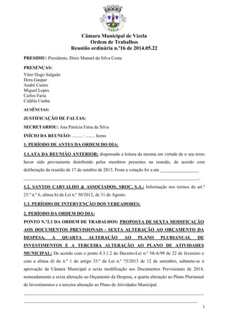 1
Câmara Municipal de Vizela
Ordem de Trabalhos
Reunião ordinária n.º16 de 2014.05.22
PRESIDIU: Presidente, Dinis Manuel da Silva Costa
PRESENÇAS:
Vítor Hugo Salgado
Dora Gaspar
André Castro
Miguel Lopes
Carlos Faria
Cidália Cunha
AUSÊNCIAS:
JUSTIFICAÇÃO DE FALTAS:
SECRETARIOU: Ana Patrícia Faria da Silva
INÍCIO DA REUNIÃO: ......... : ........ horas
1. PERÍODO DE ANTES DA ORDEM DO DIA:
1.1.ATA DA REUNIÃO ANTERIOR: dispensada a leitura da mesma em virtude de o seu texto
haver sido previamente distribuído pelos membros presentes na reunião, de acordo com
deliberação da reunião de 17 de outubro de 2013. Posta a votação foi a ata _________________
_____________________________________________________________________________.
1.2. SANTOS CARVALHO & ASSOCIADOS, SROC, S.A.: Informação nos termos do art.º
25.º n.º 6, alínea h) da Lei n.º 50/2012, de 31 de Agosto.
1.3. PERÍODO DE INTERVENÇÃO DOS VEREADORES:
2. PERÍODO DA ORDEM DO DIA:
PONTO N.º2.1 DA ORDEM DE TRABALHOS: PROPOSTA DE SEXTA MODIFICAÇÃO
AOS DOCUMENTOS PREVISIONAIS - SEXTA ALTERAÇÃO AO ORÇAMENTO DA
DESPESA, A QUARTA ALTERAÇÃO AO PLANO PLURIANUAL DE
INVESTIMENTOS E A TERCEIRA ALTERAÇÃO AO PLANO DE ATIVIDADES
MUNICIPAL: De acordo com o ponto 8.3.1.2 do Decreto-Lei n.º 54-A/99 de 22 de fevereiro e
com a alínea d) do n.º 1 do artigo 33.º da Lei n.º 75/2013 de 12 de setembro, submete-se à
aprovação da Câmara Municipal a sexta modificação aos Documentos Previsionais de 2014,
nomeadamente a sexta alteração ao Orçamento da Despesa, a quarta alteração ao Plano Plurianual
de Investimentos e a terceira alteração ao Plano de Atividades Municipal.
_______________________________________________________________________________
____________________________________________________________________________.
 