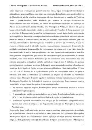 Câmara Municipal de Vizela/mandato 2013/2017 Reunião ordinária n.º16 de 2014.05.22
3
sendo inequívoca a vantagem de garantir uma mais eficaz, lógica e transparente mobilização e
utilização dos recursos públicos, com vista à sua otimização; Foi definido, como um dos objetivos
do Município de Vizela, o apoio a entidades de relevante interesse para o concelho de Vizela, de
forma a proporcionar-lhes meios adicionais para suportar os encargos decorrentes do
desenvolvimento das suas atividades; No âmbito do Regulamento Municipal de Atribuição de
Apoios ao Associativismo, foram definidos, pelo Município de Vizela, os critérios em que se
baseava tal atribuição, transmitidos a todas as coletividades do Concelho, de forma a cumprir com
os princípios de Transparência, Igualdade e Justiça que devem presidir à distribuição equitativa dos
recursos públicos; Assumiu-se, como premissa fundamental desta metodologia, a consideração dos
potenciais apoios da Autarquia tendo, por base, as atividades, efetivamente realizadas, por cada
entidade, demonstrada na documentação que acompanha o processo de candidatura, de que são
exemplo o relatório anual de atividades e contas e outros relatórios e documentos de execução das
atividades; A aplicação destas medidas foi extremamente importante, pois o seu efeito, junto das
diversas entidades, é notório, dado que passaram a ser mais rigorosos nas candidaturas e, para além
disso, passaram a disponibilizar, para análise dos serviços municipais, os seus relatórios de contas e
atividades, bem como diversos documentos que se constituíram como fundamentais para uma
eficiente apreciação e avaliação do trabalho realizado ao longo do ano; A atribuição do apoio de
âmbito financeiro, consignada na minuto de Protocolo agora apresentada, respeitou o Regulamento
Municipal de Atribuição de Apoios ao Associativismo, publicado no Diário da República, 2.ª Série
– n.º 92 – de 12 de maio de 2011; Os subsídios podem ser concretizados através de apoios a
entidades, com vista à continuidade ou incremento de projetos ou atividades de reconhecido
interesse para o Município, de caráter regular ou meramente pontual; Efetivamente, nos termos do
Regulamento Municipal de Atribuição de Apoios ao Associativismo, foram seguidas todas as
formalidades nele previstas e das quais se destacam em particular:
 As entidades, objeto da proposta de atribuição de apoios, encontram-se inscritas na Base de
Dados de atribuição de apoios;
 A apreciação dos pedidos de apoio obedeceu aos critérios de atribuição definidos nos artigos
14.º e 15.º, do Regulamento Municipal de Atribuição de Apoios ao Associativismo;
 Elaborou-se o parecer fundamentado dos serviços que foi submetido à competente decisão
superior, nos termos do artigo 21.º do Regulamento Municipal de Atribuição de Apoios ao
Associativismo.
Deste modo, foram verificados, pelos serviços, todos os requisitos legais respeitantes às entidades
que se candidataram e às quais se vai atribuir o apoio, nos termos do Regulamento Municipal de
Atribuição de Apoios ao Associativismo e demais legislação em vigor aplicável; Nos termos do
artigo 23.º do Regulamento Municipal de Atribuição de Apoios ao Associativismo, o Município de
 