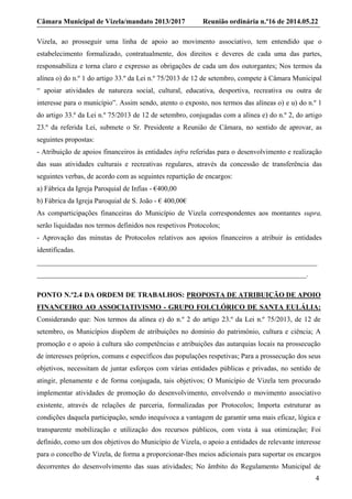 Câmara Municipal de Vizela/mandato 2013/2017 Reunião ordinária n.º16 de 2014.05.22
4
Vizela, ao prosseguir uma linha de apoio ao movimento associativo, tem entendido que o
estabelecimento formalizado, contratualmente, dos direitos e deveres de cada uma das partes,
responsabiliza e torna claro e expresso as obrigações de cada um dos outorgantes; Nos termos da
alínea o) do n.º 1 do artigo 33.º da Lei n.º 75/2013 de 12 de setembro, compete à Câmara Municipal
“ apoiar atividades de natureza social, cultural, educativa, desportiva, recreativa ou outra de
interesse para o município”. Assim sendo, atento o exposto, nos termos das alíneas o) e u) do n.º 1
do artigo 33.º da Lei n.º 75/2013 de 12 de setembro, conjugadas com a alínea e) do n.º 2, do artigo
23.º da referida Lei, submete o Sr. Presidente a Reunião de Câmara, no sentido de aprovar, as
seguintes propostas:
- Atribuição de apoios financeiros às entidades infra referidas para o desenvolvimento e realização
das suas atividades culturais e recreativas regulares, através da concessão de transferência das
seguintes verbas, de acordo com as seguintes repartição de encargos:
a) Fábrica da Igreja Paroquial de Infias - €400,00
b) Fábrica da Igreja Paroquial de S. João - € 400,00€
As comparticipações financeiras do Município de Vizela correspondentes aos montantes supra,
serão liquidadas nos termos definidos nos respetivos Protocolos;
- Aprovação das minutas de Protocolos relativos aos apoios financeiros a atribuir às entidades
identificadas.
_______________________________________________________________________________
____________________________________________________________________________.
PONTO N.º2.4 DA ORDEM DE TRABALHOS: PROPOSTA DE ATRIBUIÇÃO DE APOIO
FINANCEIRO AO ASSOCIATIVISMO - GRUPO FOLCLÓRICO DE SANTA EULÁLIA:
Considerando que: Nos termos da alínea e) do n.º 2 do artigo 23.º da Lei n.º 75/2013, de 12 de
setembro, os Municípios dispõem de atribuições no domínio do património, cultura e ciência; A
promoção e o apoio à cultura são competências e atribuições das autarquias locais na prossecução
de interesses próprios, comuns e específicos das populações respetivas; Para a prossecução dos seus
objetivos, necessitam de juntar esforços com várias entidades públicas e privadas, no sentido de
atingir, plenamente e de forma conjugada, tais objetivos; O Município de Vizela tem procurado
implementar atividades de promoção do desenvolvimento, envolvendo o movimento associativo
existente, através de relações de parceria, formalizadas por Protocolos; Importa estruturar as
condições daquela participação, sendo inequívoca a vantagem de garantir uma mais eficaz, lógica e
transparente mobilização e utilização dos recursos públicos, com vista à sua otimização; Foi
definido, como um dos objetivos do Município de Vizela, o apoio a entidades de relevante interesse
para o concelho de Vizela, de forma a proporcionar-lhes meios adicionais para suportar os encargos
decorrentes do desenvolvimento das suas atividades; No âmbito do Regulamento Municipal de
 