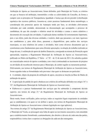 Câmara Municipal de Vizela/mandato 2013/2017 Reunião ordinária n.º16 de 2014.05.22
5
Atribuição de Apoios ao Associativismo, foram definidos, pelo Município de Vizela, os critérios
em que se baseava tal atribuição, transmitidos a todas as coletividades do Concelho, de forma a
cumprir com os princípios de Transparência, Igualdade e Justiça que devem presidir à distribuição
equitativa dos recursos públicos; Assumiu-se, como premissa fundamental desta metodologia, a
consideração dos potenciais apoios da Autarquia tendo por base, as atividades efetivamente
realizadas por cada entidade, demonstrada na documentação que acompanha o processo de
candidatura, de que são exemplo o relatório anual de atividades e contas e outros relatórios e
documentos de execução das atividades; A aplicação destas medidas foi extremamente importante,
pois o seu efeito, junto das diversas entidades, é notório, dado que passaram a ser mais rigorosos
nas candidaturas e, para além disso, passaram a disponibilizar, para análise dos serviços
municipais, os seus relatórios de contas e atividades, bem como diversos documentos que se
constituíram como fundamentais para uma eficiente apreciação e avaliação do trabalho realizado ao
longo do ano; A atribuição do apoio de âmbito financeiro, consignada na minuta de Protocolo agora
apresentada, respeitou o Regulamento Municipal de Atribuição de Apoios ao Associativismo,
publicado no Diário da República, 2.ª Série – n.º 92 – de 12 de maio de 2011; Os subsídios podem
ser concretizados através de apoios a entidades, com vista à continuidade ou incremento de projetos
ou atividades de reconhecido interesse para o Município, de caráter regular ou meramente pontual;
Efetivamente, nos termos do Regulamento Municipal de Atribuição de Apoios ao Associativismo,
foram seguidas todas as formalidades nele previstas e das quais se destacam em particular:
 A entidade, objeto da proposta de atribuição de apoio, encontra-se inscrita na Base de Dados de
atribuição de apoios;
 A apreciação do pedido de apoio obedeceu aos critérios de atribuição definidos nos artigos 14.º e
15.º, do Regulamento Municipal de Atribuição de Apoios ao Associativismo;
 Elaborou-se o parecer fundamentado dos serviços que foi submetido à competente decisão
superior, nos termos do artigo 21.º do Regulamento Municipal de Atribuição de Apoios ao
Associativismo.
Deste modo, foram verificados, pelos serviços, todos os requisitos legais respeitantes às entidades
que se candidataram e às quais se vai atribuir o apoio, nos termos do Regulamento Municipal de
Atribuição de Apoios ao Associativismo e demais legislação em vigor aplicável.
Nos termos do artigo 23.º do Regulamento Municipal de Atribuição de Apoios ao Associativismo,
o Município de Vizela, ao prosseguir uma linha de apoio ao movimento associativo, tem entendido
que o estabelecimento formalizado, contratualmente, dos direitos e deveres de cada uma das partes,
responsabiliza e torna claro e expresso as obrigações de cada um dos outorgantes.
 