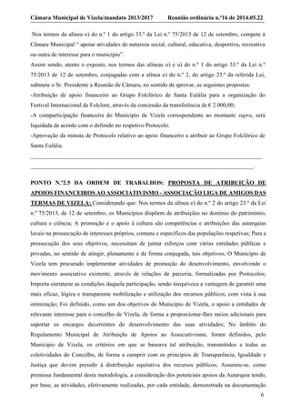 Câmara Municipal de Vizela/mandato 2013/2017 Reunião ordinária n.º16 de 2014.05.22
6
Nos termos da alínea o) do n.º 1 do artigo 33.º da Lei n.º 75/2013 de 12 de setembro, compete à
Câmara Municipal “ apoiar atividades de natureza social, cultural, educativa, desportiva, recreativa
ou outra de interesse para o município”.
Assim sendo, atento o exposto, nos termos das alíneas o) e u) do n.º 1 do artigo 33.º da Lei n.º
75/2013 de 12 de setembro, conjugadas com a alínea e) do n.º 2, do artigo 23.º da referida Lei,
submete o Sr. Presidente a Reunião de Câmara, no sentido de aprovar, as seguintes propostas:
-Atribuição de apoio financeiro ao Grupo Folclórico de Santa Eulália para a organização do
Festival Internacional de Folclore, através da concessão da transferência de € 2.000,00;
-A comparticipação financeira do Município de Vizela correspondente ao montante supra, será
liquidada de acordo com o definido no respetivo Protocolo.
-Aprovação da minuta de Protocolo relativo ao apoio financeiro a atribuir ao Grupo Folclórico de
Santa Eulália.
_______________________________________________________________________________
____________________________________________________________________________.
PONTO N.º2.5 DA ORDEM DE TRABALHOS: PROPOSTA DE ATRIBUIÇÃO DE
APOIOS FINANCEIROS AO ASSOCIATIVISMO - ASSOCIAÇÃO LIGA DE AMIGOS DAS
TERMAS DE VIZELA: Considerando que: Nos termos da alínea e) do n.º 2 do artigo 23.º da Lei
n.º 75/2013, de 12 de setembro, os Municípios dispõem de atribuições no domínio do património,
cultura e ciência; A promoção e o apoio à cultura são competências e atribuições das autarquias
locais na prossecução de interesses próprios, comuns e específicos das populações respetivas; Para a
prossecução dos seus objetivos, necessitam de juntar esforços com várias entidades públicas e
privadas, no sentido de atingir, plenamente e de forma conjugada, tais objetivos; O Município de
Vizela tem procurado implementar atividades de promoção do desenvolvimento, envolvendo o
movimento associativo existente, através de relações de parceria, formalizadas por Protocolos;
Importa estruturar as condições daquela participação, sendo inequívoca a vantagem de garantir uma
mais eficaz, lógica e transparente mobilização e utilização dos recursos públicos, com vista à sua
otimização; Foi definido, como um dos objetivos do Município de Vizela, o apoio a entidades de
relevante interesse para o concelho de Vizela, de forma a proporcionar-lhes meios adicionais para
suportar os encargos decorrentes do desenvolvimento das suas atividades; No âmbito do
Regulamento Municipal de Atribuição de Apoios ao Associativismo, foram definidos, pelo
Município de Vizela, os critérios em que se baseava tal atribuição, transmitidos a todas as
coletividades do Concelho, de forma a cumprir com os princípios de Transparência, Igualdade e
Justiça que devem presidir à distribuição equitativa dos recursos públicos; Assumiu-se, como
premissa fundamental desta metodologia, a consideração dos potenciais apoios da Autarquia tendo,
por base, as atividades, efetivamente realizadas, por cada entidade, demonstrada na documentação
 
